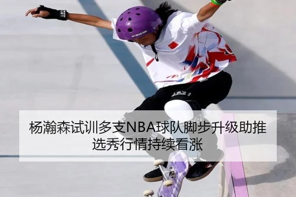 杨瀚森试训多支NBA球队脚步升级助推选秀行情持续看涨 | huobosports